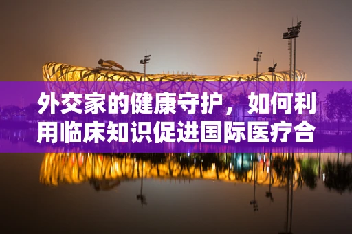 外交家的健康守护，如何利用临床知识促进国际医疗合作？