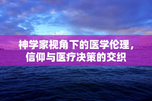 神学家视角下的医学伦理，信仰与医疗决策的交织