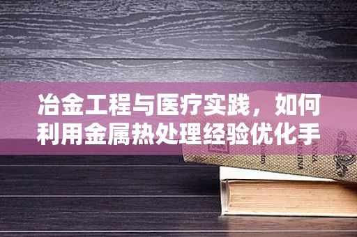 冶金工程与医疗实践，如何利用金属热处理经验优化手术器械管理？