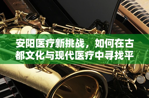 安阳医疗新挑战，如何在古都文化与现代医疗中寻找平衡？