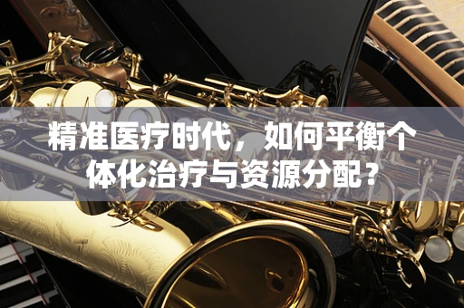精准医疗时代，如何平衡个体化治疗与资源分配？