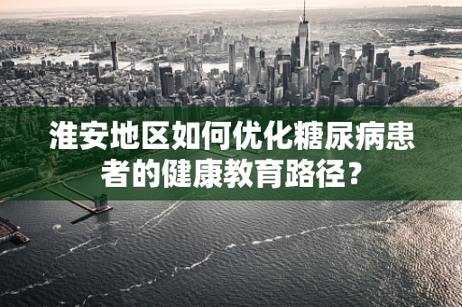 淮安地区如何优化糖尿病患者的健康教育路径？