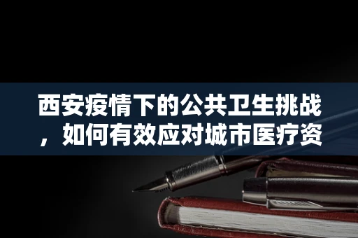西安疫情下的公共卫生挑战，如何有效应对城市医疗资源紧张？