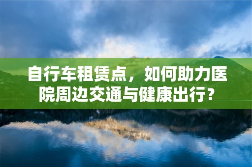 自行车租赁点，如何助力医院周边交通与健康出行？