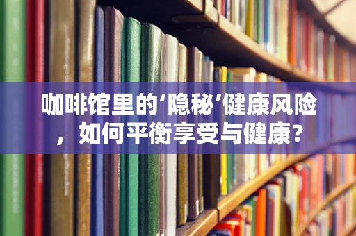 咖啡馆里的‘隐秘’健康风险，如何平衡享受与健康？