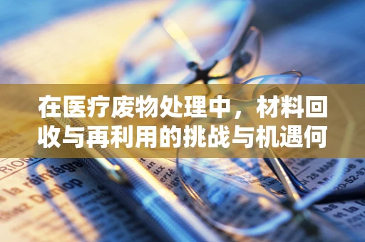 在医疗废物处理中，材料回收与再利用的挑战与机遇何在？