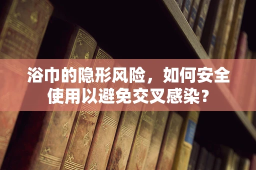 浴巾的隐形风险，如何安全使用以避免交叉感染？