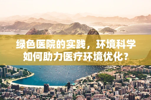 绿色医院的实践，环境科学如何助力医疗环境优化？