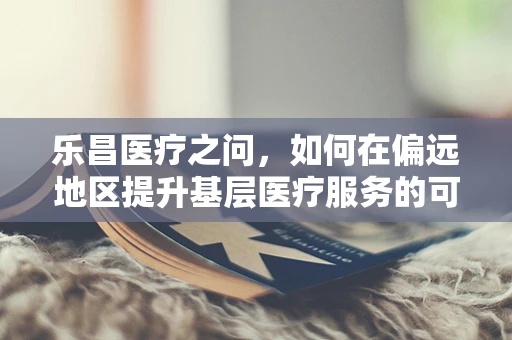 乐昌医疗之问，如何在偏远地区提升基层医疗服务的可及性与质量？