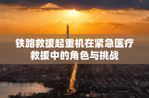铁路救援起重机在紧急医疗救援中的角色与挑战