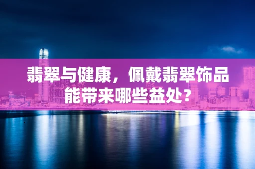 翡翠与健康，佩戴翡翠饰品能带来哪些益处？