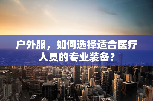 户外服，如何选择适合医疗人员的专业装备？