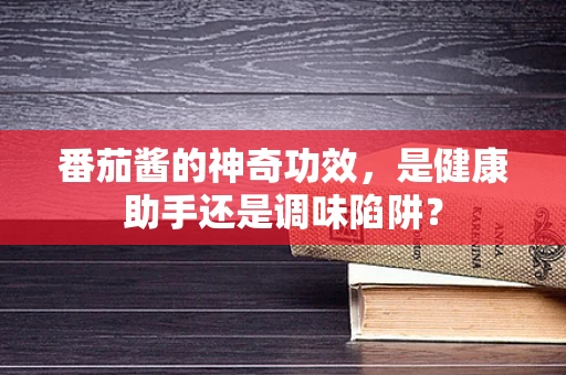 番茄酱的神奇功效，是健康助手还是调味陷阱？