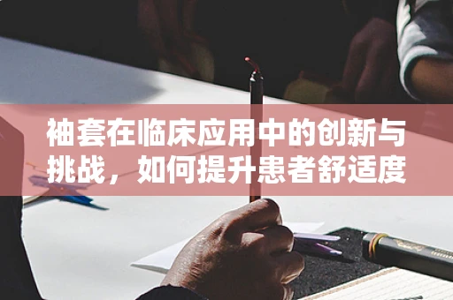 袖套在临床应用中的创新与挑战，如何提升患者舒适度？
