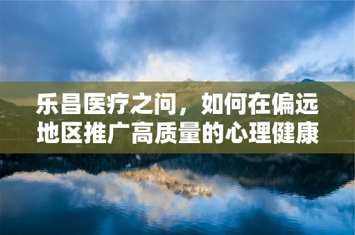 乐昌医疗之问，如何在偏远地区推广高质量的心理健康服务？