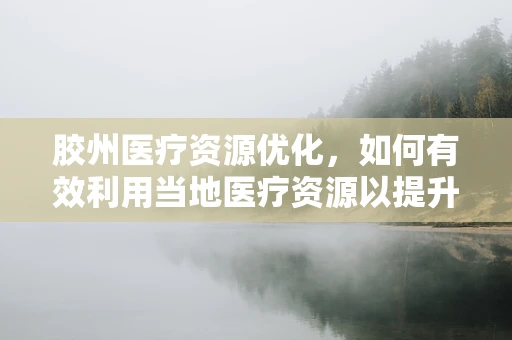 胶州医疗资源优化，如何有效利用当地医疗资源以提升患者满意度？