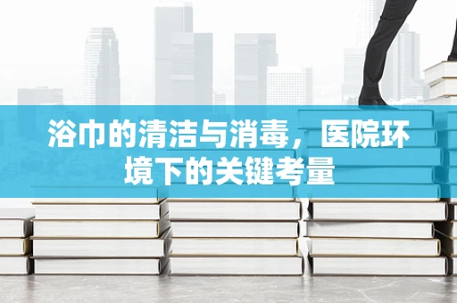 浴巾的清洁与消毒，医院环境下的关键考量