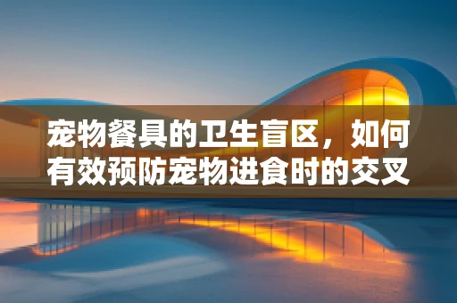 宠物餐具的卫生盲区，如何有效预防宠物进食时的交叉污染？