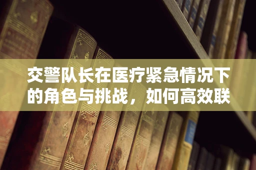 交警队长在医疗紧急情况下的角色与挑战，如何高效联动？