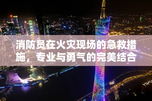 消防员在火灾现场的急救措施，专业与勇气的完美结合？