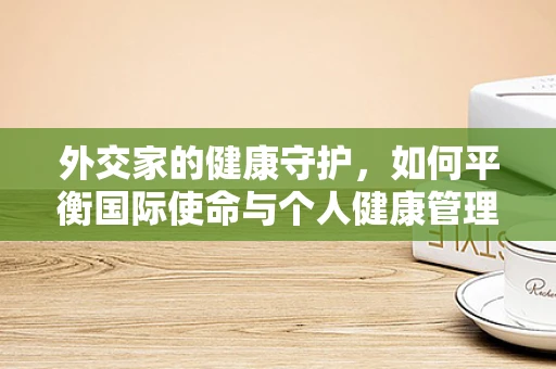 外交家的健康守护，如何平衡国际使命与个人健康管理？