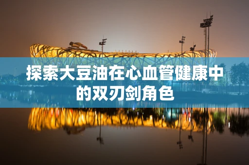 探索大豆油在心血管健康中的双刃剑角色