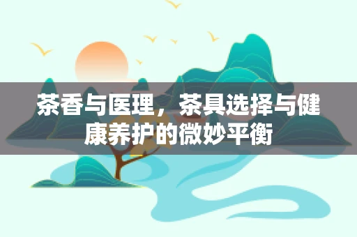 茶香与医理，茶具选择与健康养护的微妙平衡