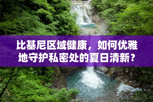 比基尼区域健康，如何优雅地守护私密处的夏日清新？