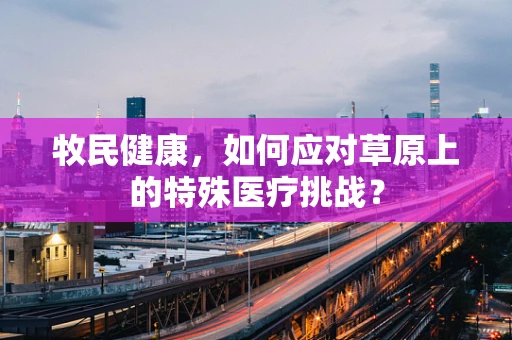 牧民健康，如何应对草原上的特殊医疗挑战？