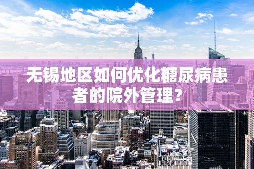 无锡地区如何优化糖尿病患者的院外管理？