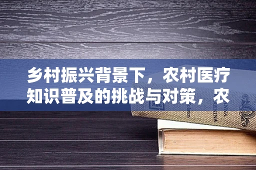 乡村振兴背景下，农村医疗知识普及的挑战与对策，农民健康意识如何有效提升？