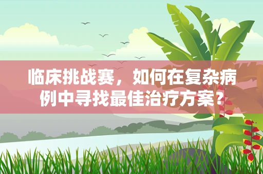 临床挑战赛，如何在复杂病例中寻找最佳治疗方案？