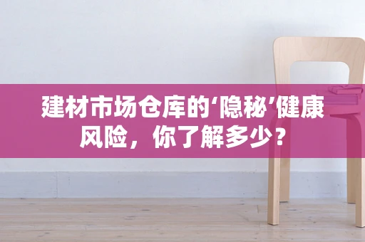 建材市场仓库的‘隐秘’健康风险，你了解多少？