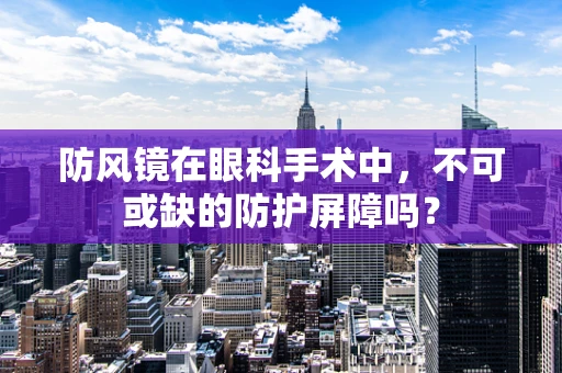 防风镜在眼科手术中，不可或缺的防护屏障吗？