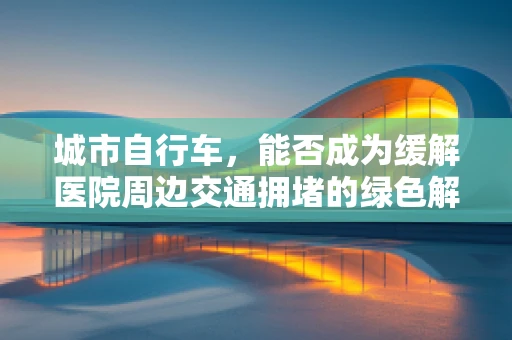 城市自行车，能否成为缓解医院周边交通拥堵的绿色解决方案？