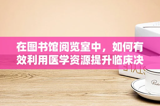 在图书馆阅览室中，如何有效利用医学资源提升临床决策？