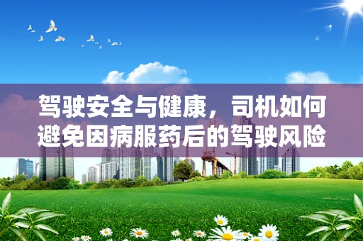 驾驶安全与健康，司机如何避免因病服药后的驾驶风险？