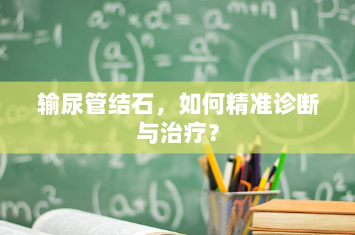 输尿管结石，如何精准诊断与治疗？