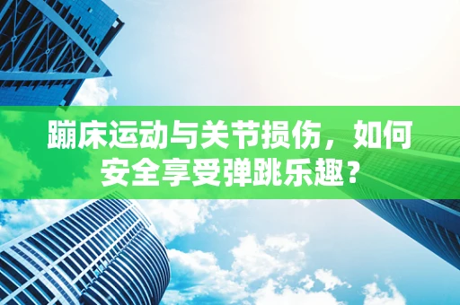 蹦床运动与关节损伤，如何安全享受弹跳乐趣？