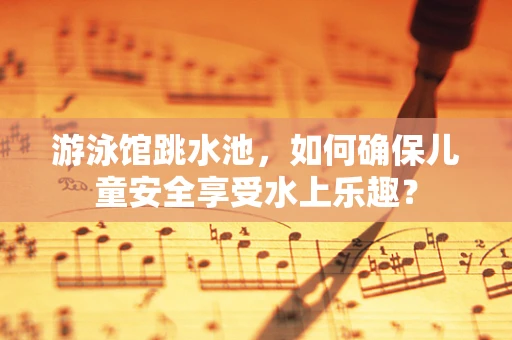 游泳馆跳水池，如何确保儿童安全享受水上乐趣？