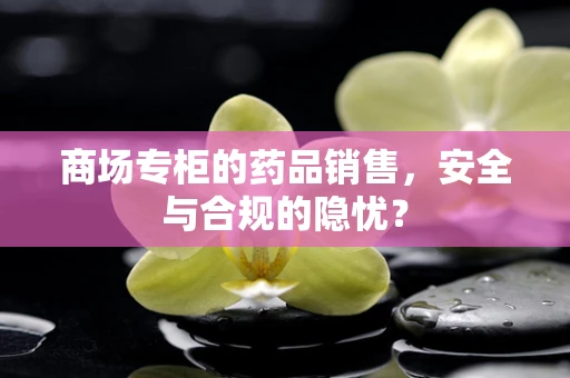 商场专柜的药品销售，安全与合规的隐忧？
