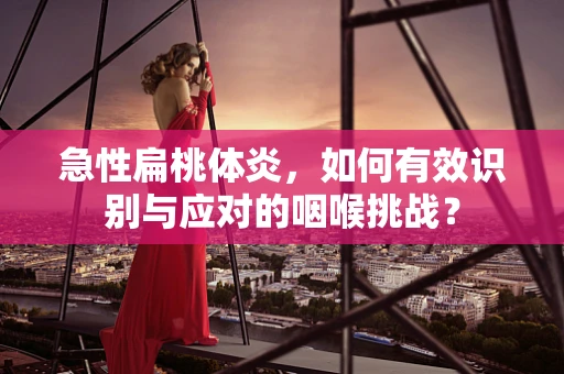 急性扁桃体炎，如何有效识别与应对的咽喉挑战？