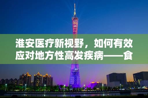淮安医疗新视野，如何有效应对地方性高发疾病——食管癌的挑战？