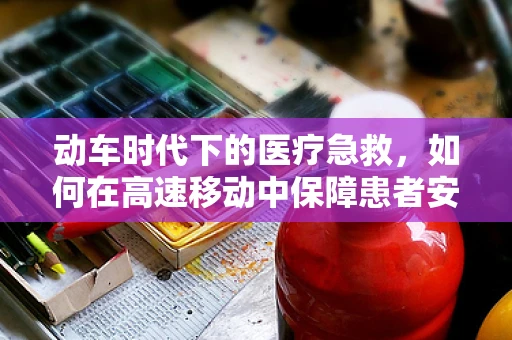 动车时代下的医疗急救，如何在高速移动中保障患者安全？