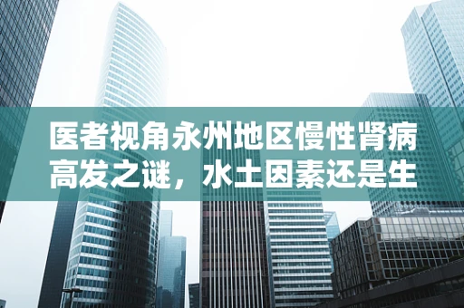 医者视角永州地区慢性肾病高发之谜，水土因素还是生活习惯？