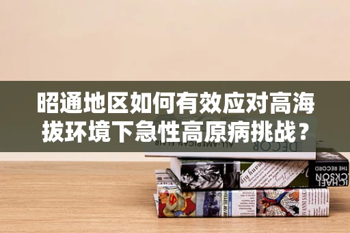 昭通地区如何有效应对高海拔环境下急性高原病挑战？