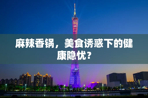 麻辣香锅，美食诱惑下的健康隐忧？