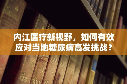 内江医疗新视野，如何有效应对当地糖尿病高发挑战？