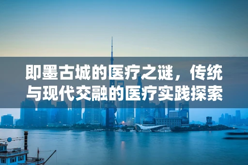 即墨古城的医疗之谜，传统与现代交融的医疗实践探索