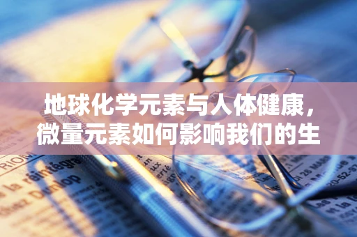 地球化学元素与人体健康，微量元素如何影响我们的生命？